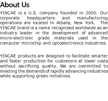 About Us YINCAE is a U.S. company founded in 2005. Our corporate headquarters and manufacturing operations are located in Albany, New York. The YINCAE brand is a name recognized worldwide as an industry leader in the development of advanced micro-electronic grade materials used in the computer microchip and optoelectronics industries. YINCAE products are designed to facilitate smarter and faster production for customers at lower costs without sacrificing quality. We are committed to meeting the demands of rapidly advancing industries while supporting green initiatives.