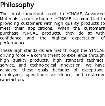 Philosophy The most important asset to YINCAE Advanced Materials is our customers. YINCAE is committed to providing customers with high quality products to meet their applications. When the customers purchase YINCAE products, they do so with confidence and the highest expectation of performance. These high standards are met through the YINCAE driving force – a commitment to excellence through high quality products, high standard technical service, and technological innovation. We have achieved these goals because of exceptional employees, operational excellence, and customer satisfaction.