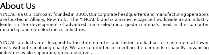 About Us YINCAE is a U.S. company founded in 2005. Our corporate headquarters and manufacturing operations are located in Albany, New York. The YINCAE brand is a name recognized worldwide as an industry leader in the development of advanced micro-electronic grade materials used in the computer microchip and optoelectronics industries. YINCAE products are designed to facilitate smarter and faster production for customers at lower costs without sacrificing quality. We are committed to meeting the demands of rapidly advancing industries while supporting green initiatives.